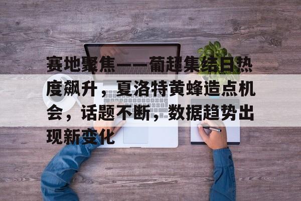 乐鱼官网赛地聚焦——葡超集结日热度飙升，夏洛特黄蜂造点机会，话题不断，数据趋势出现新变化的简单介绍